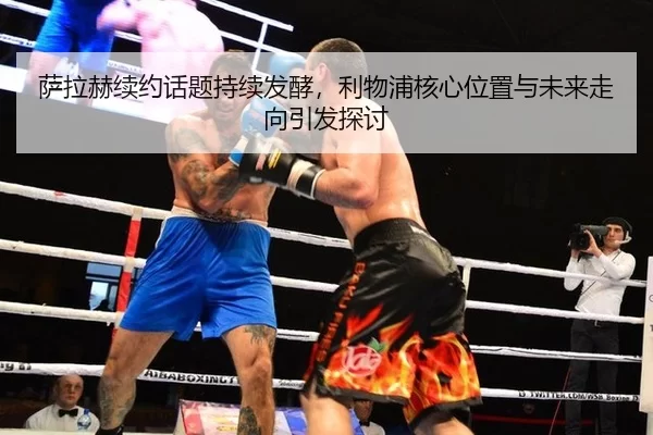 萨拉赫续约话题持续发酵，利物浦核心位置与未来走向引发探讨