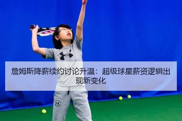 詹姆斯降薪续约讨论升温：超级球星薪资逻辑出现新变化
